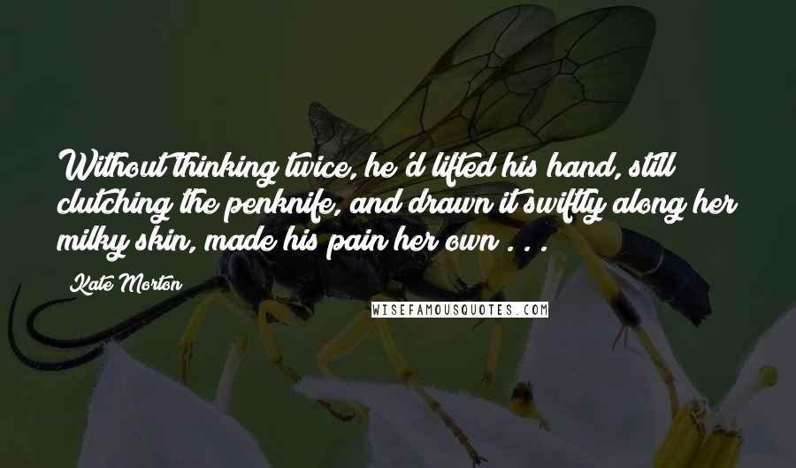 Kate Morton Quotes: Without thinking twice, he'd lifted his hand, still clutching the penknife, and drawn it swiftly along her milky skin, made his pain her own . . .