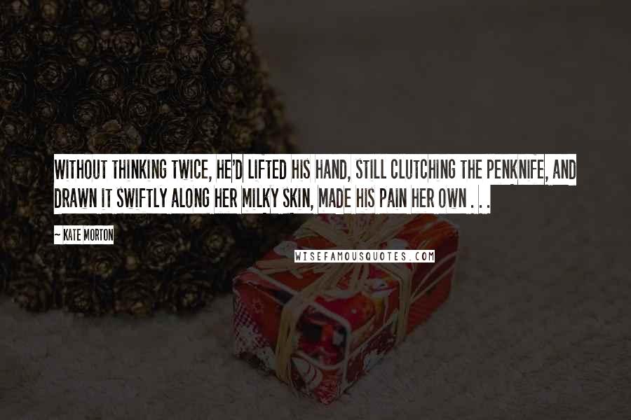 Kate Morton Quotes: Without thinking twice, he'd lifted his hand, still clutching the penknife, and drawn it swiftly along her milky skin, made his pain her own . . .