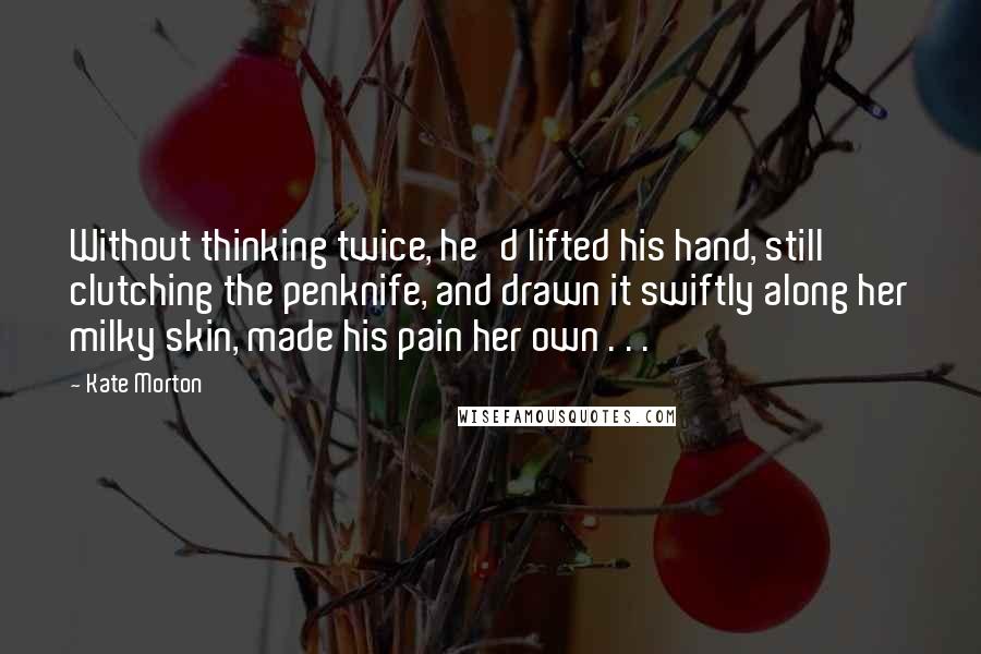 Kate Morton Quotes: Without thinking twice, he'd lifted his hand, still clutching the penknife, and drawn it swiftly along her milky skin, made his pain her own . . .