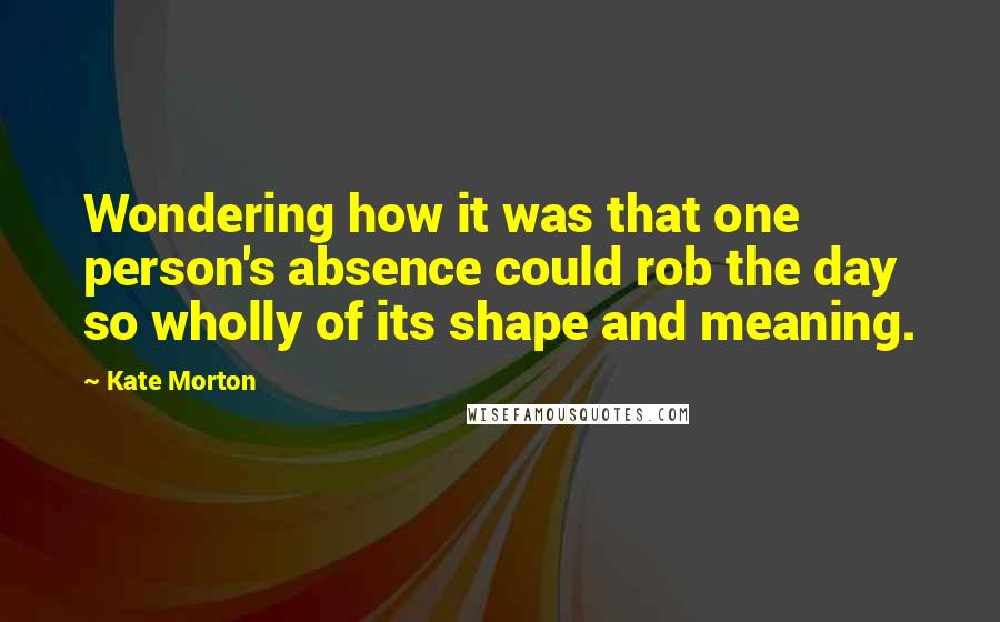 Kate Morton Quotes: Wondering how it was that one person's absence could rob the day so wholly of its shape and meaning.