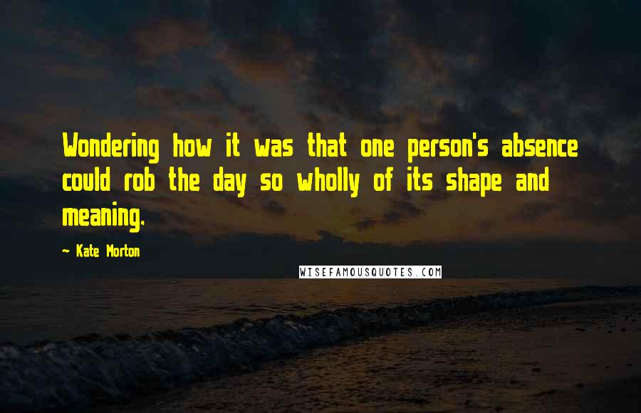 Kate Morton Quotes: Wondering how it was that one person's absence could rob the day so wholly of its shape and meaning.