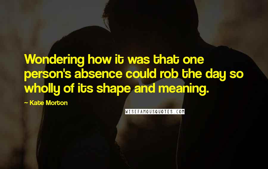 Kate Morton Quotes: Wondering how it was that one person's absence could rob the day so wholly of its shape and meaning.