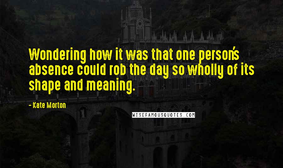 Kate Morton Quotes: Wondering how it was that one person's absence could rob the day so wholly of its shape and meaning.