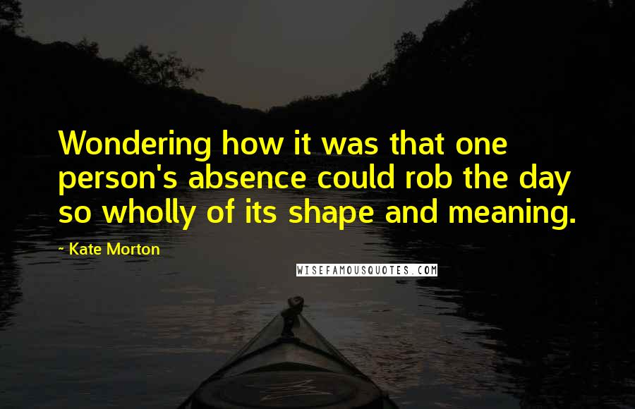 Kate Morton Quotes: Wondering how it was that one person's absence could rob the day so wholly of its shape and meaning.