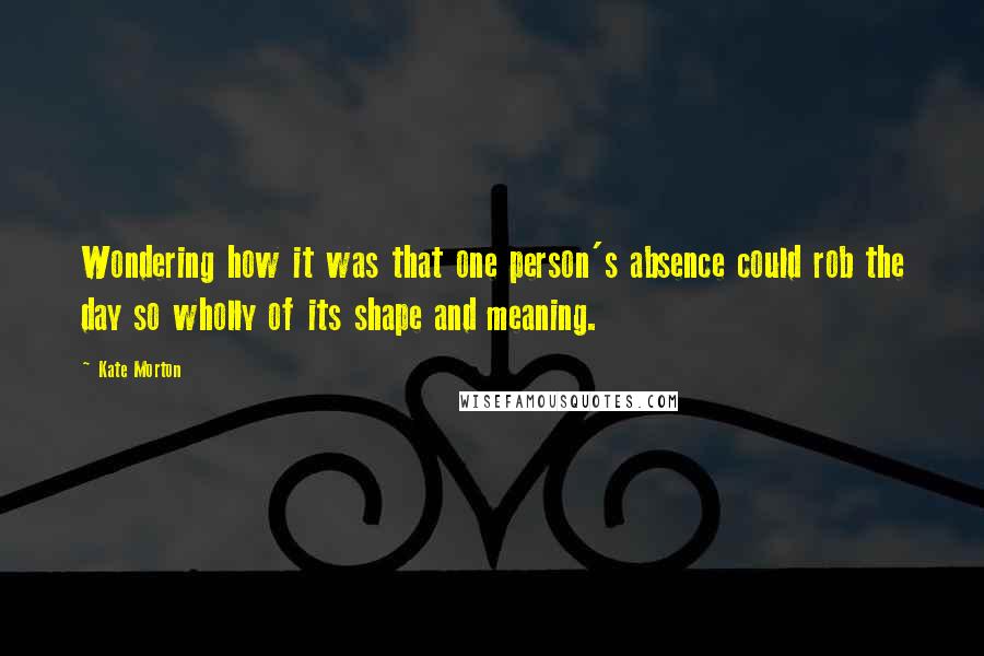 Kate Morton Quotes: Wondering how it was that one person's absence could rob the day so wholly of its shape and meaning.