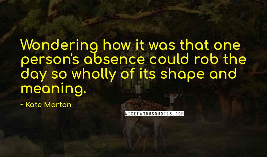 Kate Morton Quotes: Wondering how it was that one person's absence could rob the day so wholly of its shape and meaning.