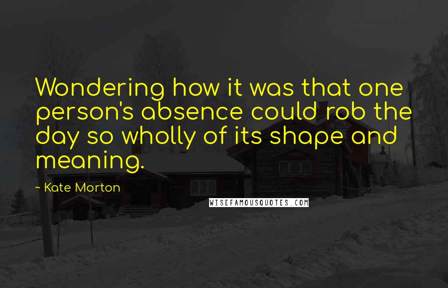 Kate Morton Quotes: Wondering how it was that one person's absence could rob the day so wholly of its shape and meaning.