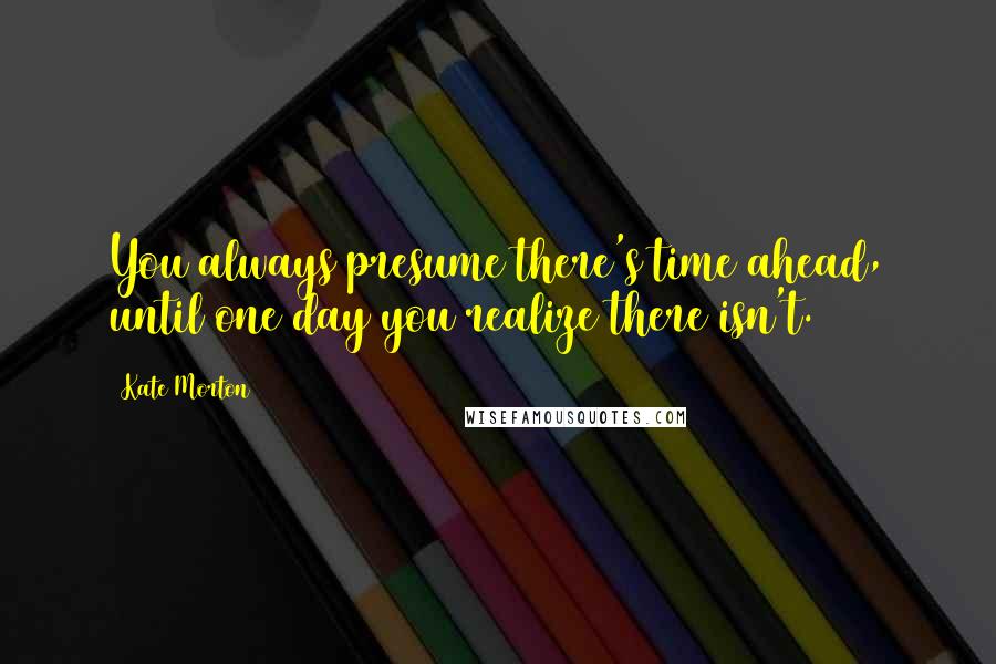 Kate Morton Quotes: You always presume there's time ahead, until one day you realize there isn't.