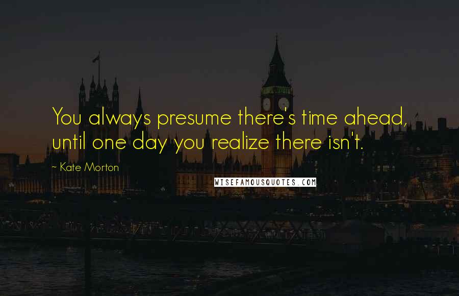 Kate Morton Quotes: You always presume there's time ahead, until one day you realize there isn't.