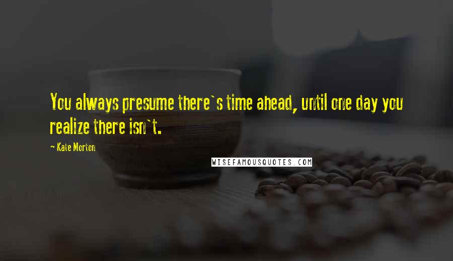 Kate Morton Quotes: You always presume there's time ahead, until one day you realize there isn't.