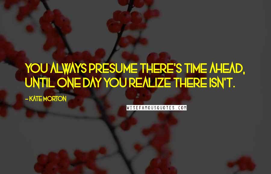 Kate Morton Quotes: You always presume there's time ahead, until one day you realize there isn't.