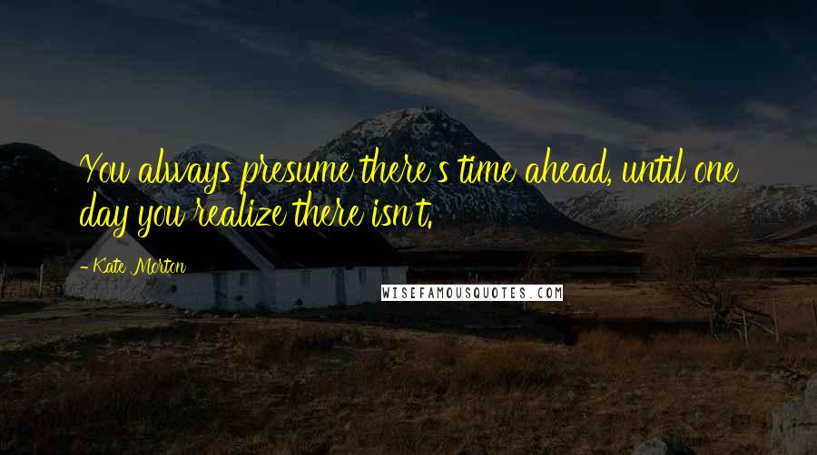Kate Morton Quotes: You always presume there's time ahead, until one day you realize there isn't.