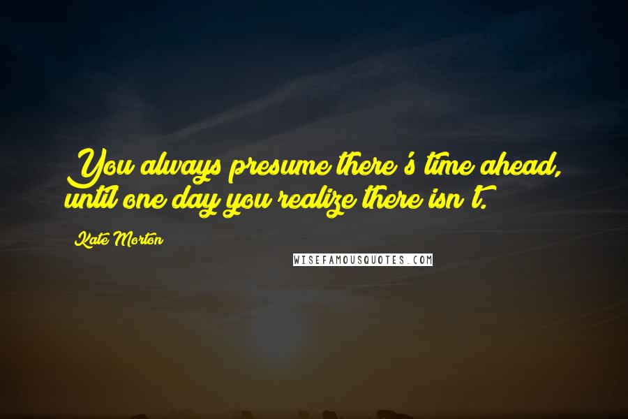 Kate Morton Quotes: You always presume there's time ahead, until one day you realize there isn't.
