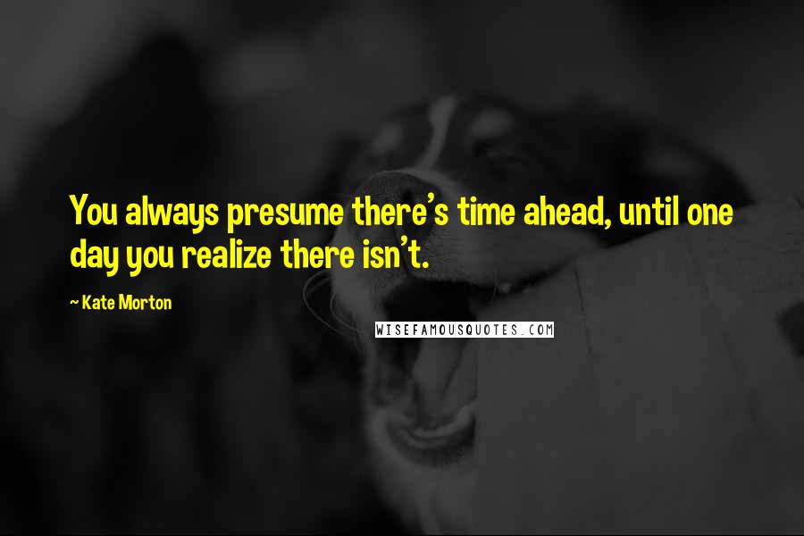 Kate Morton Quotes: You always presume there's time ahead, until one day you realize there isn't.