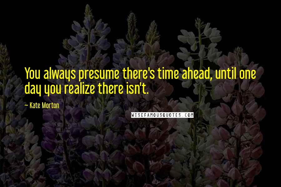 Kate Morton Quotes: You always presume there's time ahead, until one day you realize there isn't.