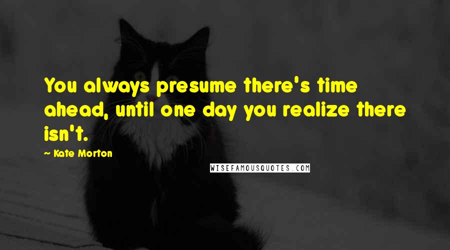Kate Morton Quotes: You always presume there's time ahead, until one day you realize there isn't.