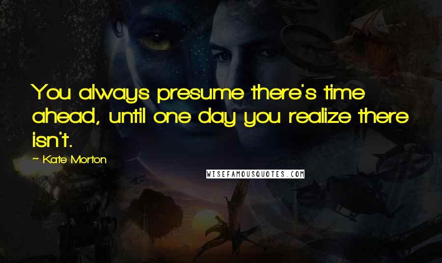 Kate Morton Quotes: You always presume there's time ahead, until one day you realize there isn't.