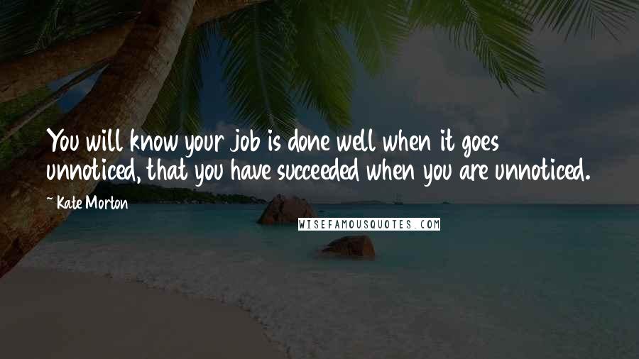 Kate Morton Quotes: You will know your job is done well when it goes unnoticed, that you have succeeded when you are unnoticed.