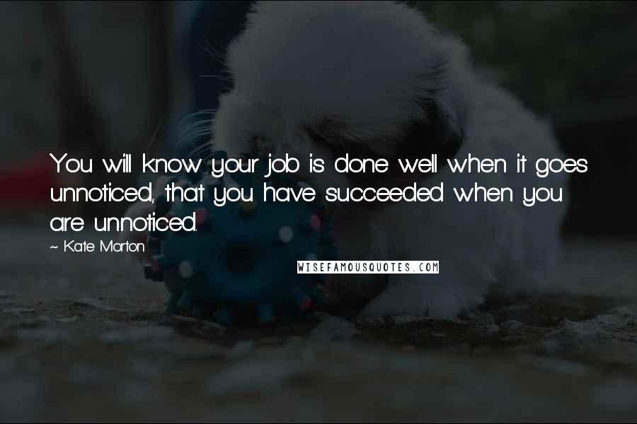 Kate Morton Quotes: You will know your job is done well when it goes unnoticed, that you have succeeded when you are unnoticed.