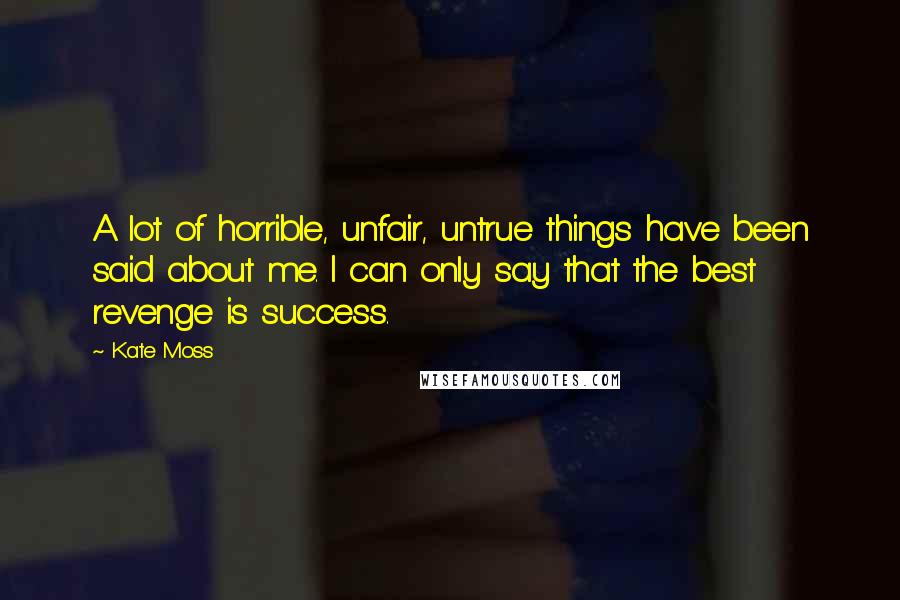 Kate Moss Quotes: A lot of horrible, unfair, untrue things have been said about me. I can only say that the best revenge is success.