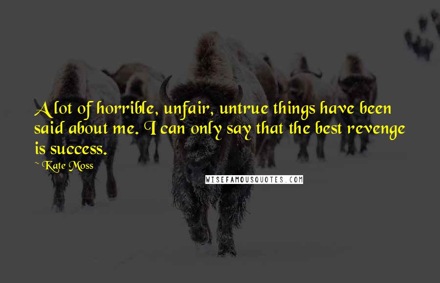 Kate Moss Quotes: A lot of horrible, unfair, untrue things have been said about me. I can only say that the best revenge is success.