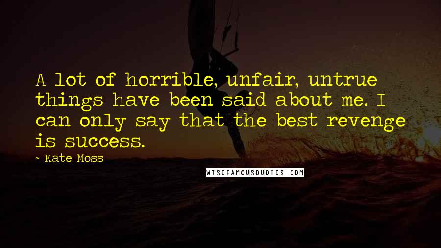 Kate Moss Quotes: A lot of horrible, unfair, untrue things have been said about me. I can only say that the best revenge is success.