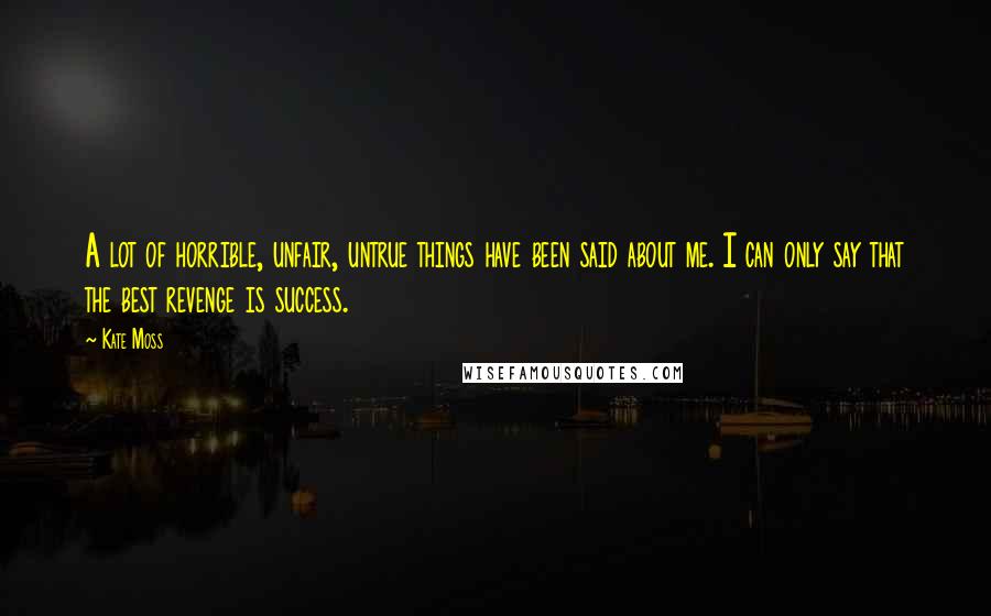 Kate Moss Quotes: A lot of horrible, unfair, untrue things have been said about me. I can only say that the best revenge is success.