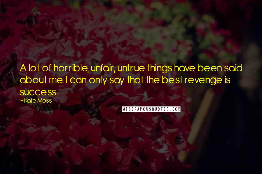 Kate Moss Quotes: A lot of horrible, unfair, untrue things have been said about me. I can only say that the best revenge is success.