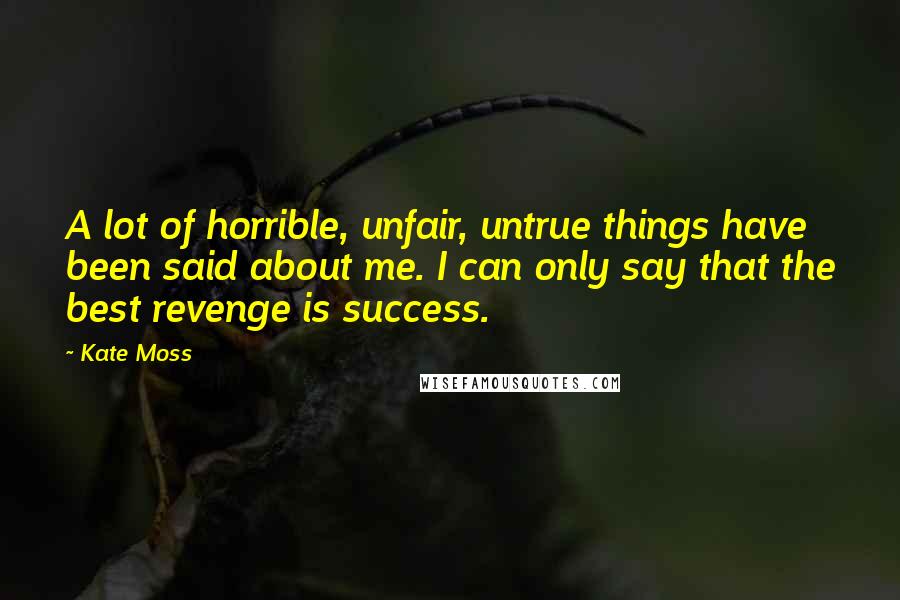 Kate Moss Quotes: A lot of horrible, unfair, untrue things have been said about me. I can only say that the best revenge is success.