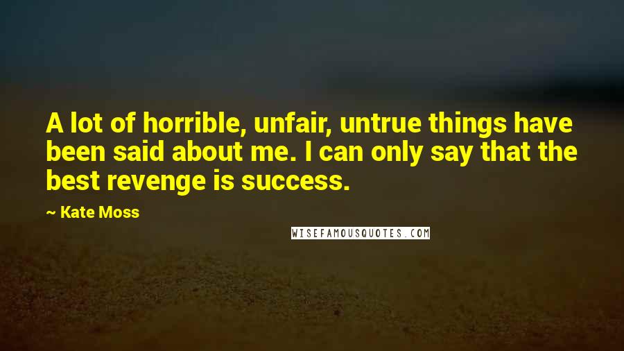 Kate Moss Quotes: A lot of horrible, unfair, untrue things have been said about me. I can only say that the best revenge is success.