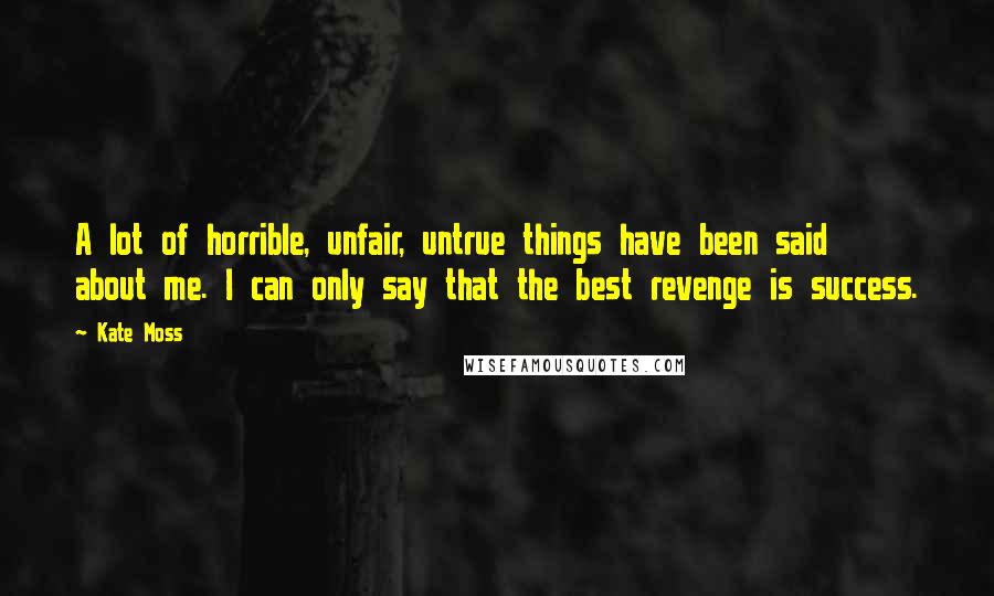 Kate Moss Quotes: A lot of horrible, unfair, untrue things have been said about me. I can only say that the best revenge is success.