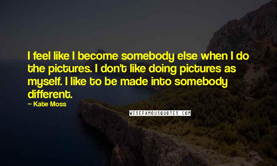 Kate Moss Quotes: I feel like I become somebody else when I do the pictures. I don't like doing pictures as myself. I like to be made into somebody different.