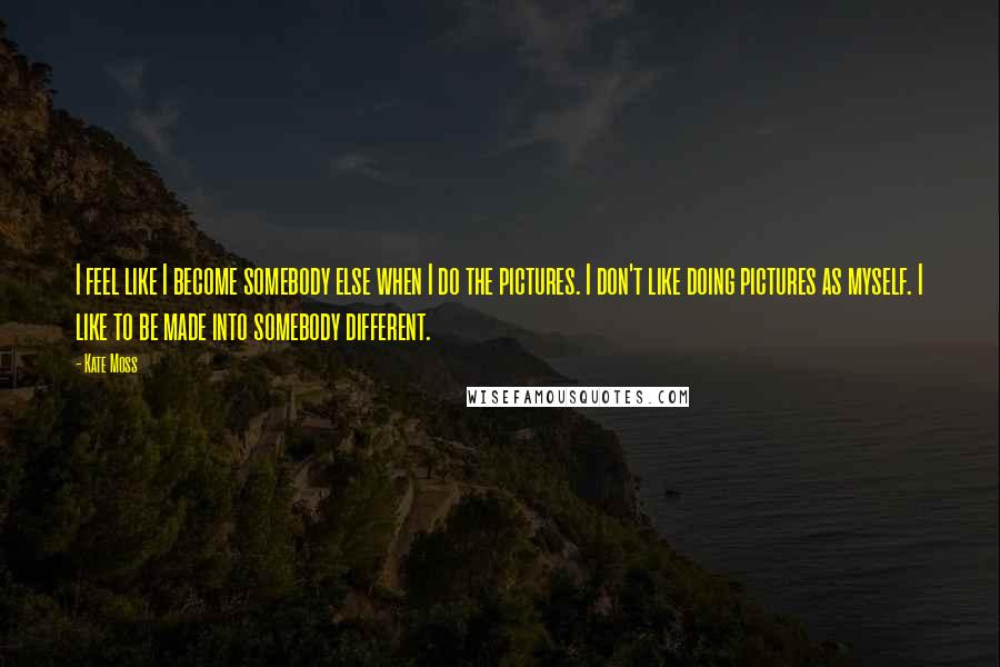 Kate Moss Quotes: I feel like I become somebody else when I do the pictures. I don't like doing pictures as myself. I like to be made into somebody different.