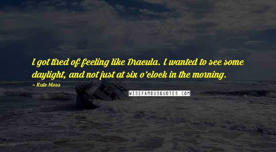 Kate Moss Quotes: I got tired of feeling like Dracula. I wanted to see some daylight, and not just at six o'clock in the morning.