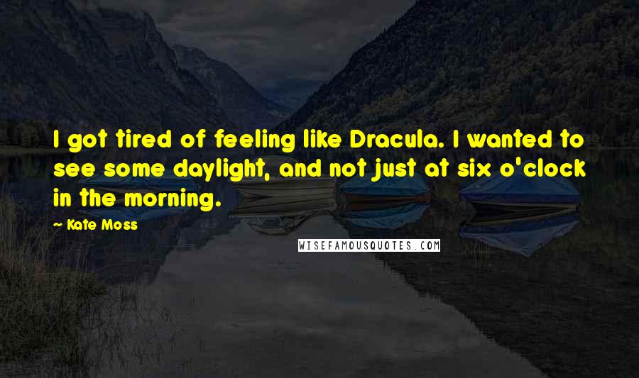Kate Moss Quotes: I got tired of feeling like Dracula. I wanted to see some daylight, and not just at six o'clock in the morning.
