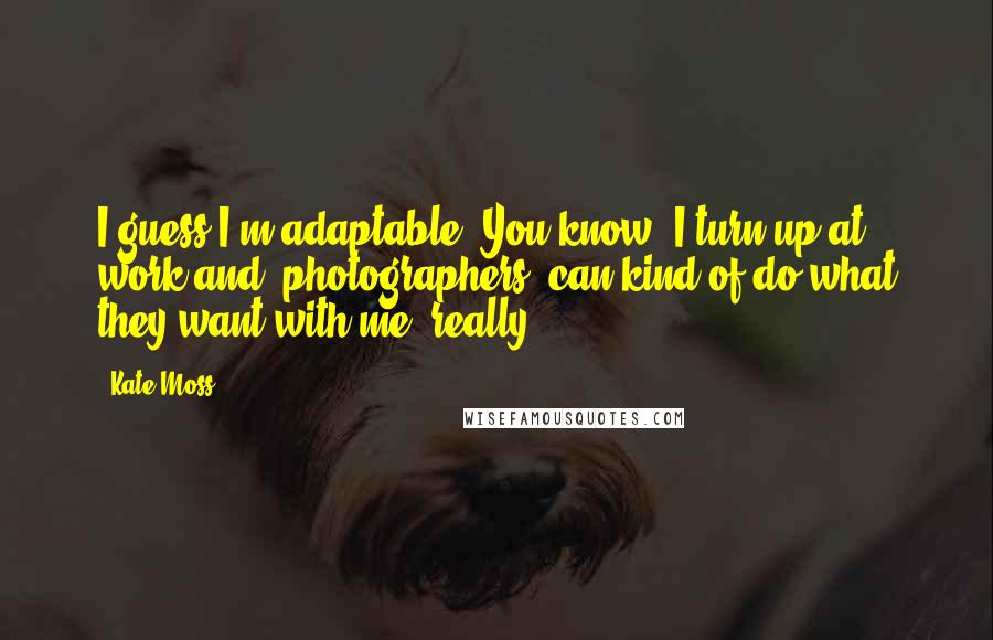 Kate Moss Quotes: I guess I'm adaptable. You know, I turn up at work and [photographers] can kind of do what they want with me, really.