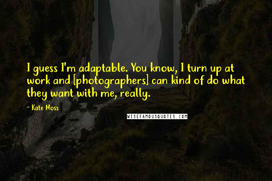 Kate Moss Quotes: I guess I'm adaptable. You know, I turn up at work and [photographers] can kind of do what they want with me, really.