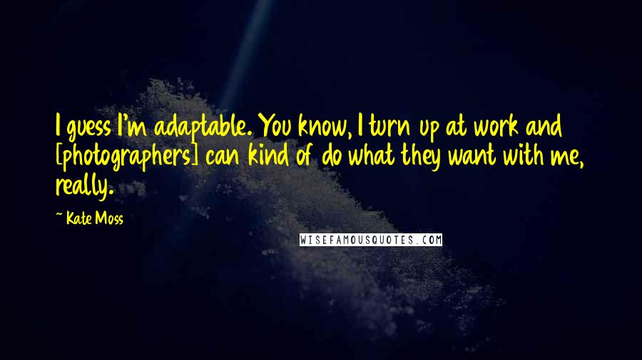 Kate Moss Quotes: I guess I'm adaptable. You know, I turn up at work and [photographers] can kind of do what they want with me, really.