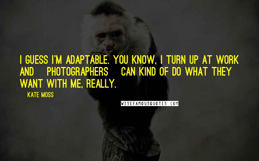 Kate Moss Quotes: I guess I'm adaptable. You know, I turn up at work and [photographers] can kind of do what they want with me, really.