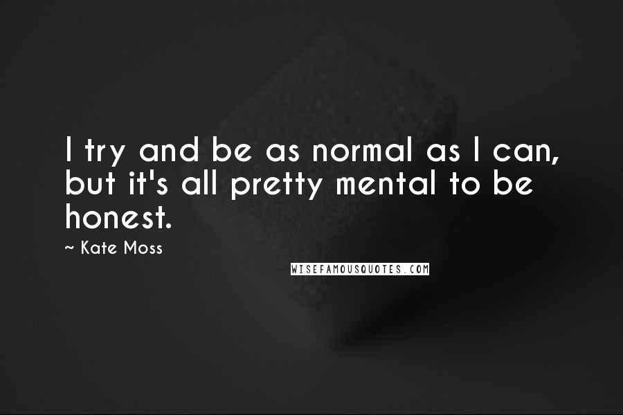 Kate Moss Quotes: I try and be as normal as I can, but it's all pretty mental to be honest.