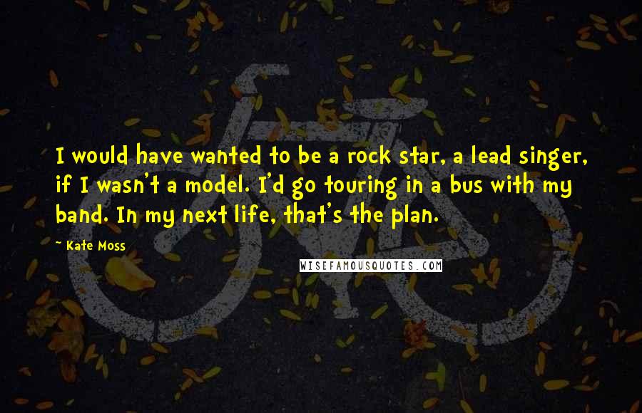 Kate Moss Quotes: I would have wanted to be a rock star, a lead singer, if I wasn't a model. I'd go touring in a bus with my band. In my next life, that's the plan.