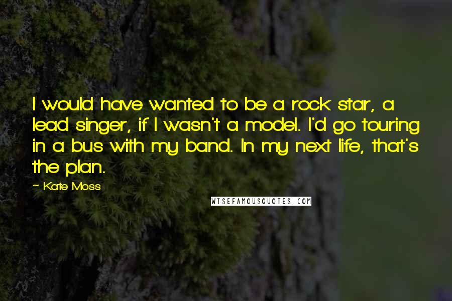 Kate Moss Quotes: I would have wanted to be a rock star, a lead singer, if I wasn't a model. I'd go touring in a bus with my band. In my next life, that's the plan.