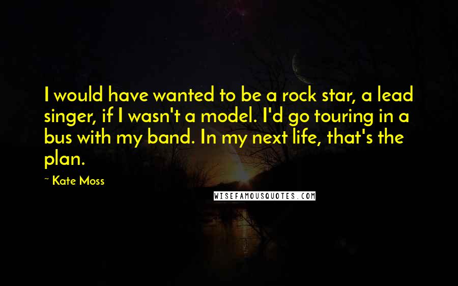 Kate Moss Quotes: I would have wanted to be a rock star, a lead singer, if I wasn't a model. I'd go touring in a bus with my band. In my next life, that's the plan.