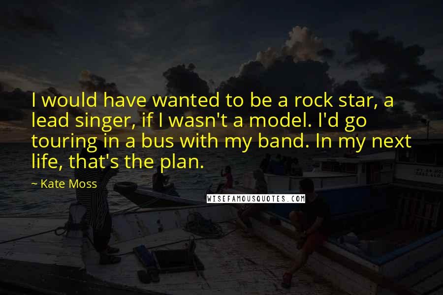 Kate Moss Quotes: I would have wanted to be a rock star, a lead singer, if I wasn't a model. I'd go touring in a bus with my band. In my next life, that's the plan.