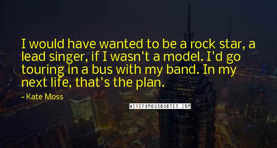 Kate Moss Quotes: I would have wanted to be a rock star, a lead singer, if I wasn't a model. I'd go touring in a bus with my band. In my next life, that's the plan.