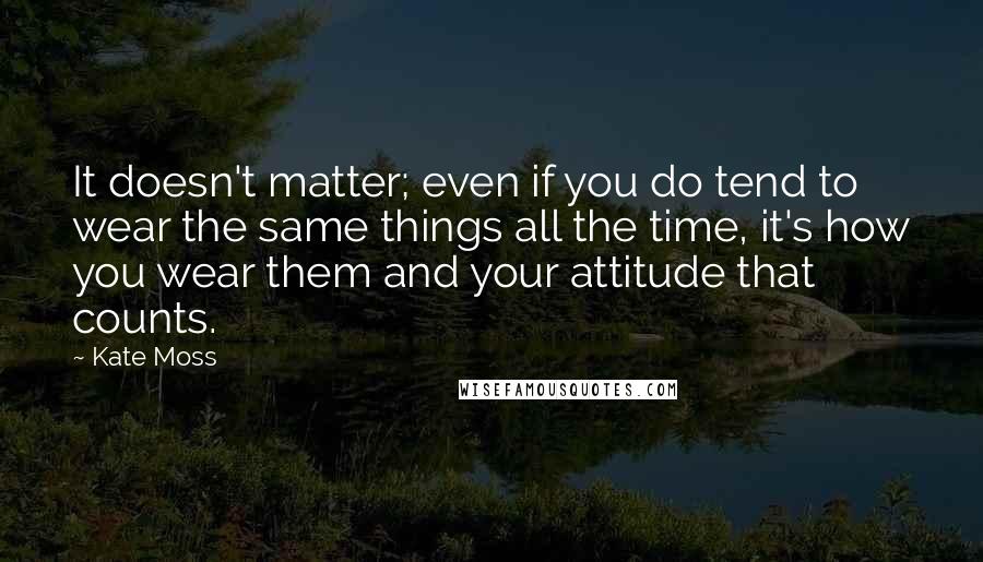 Kate Moss Quotes: It doesn't matter; even if you do tend to wear the same things all the time, it's how you wear them and your attitude that counts.