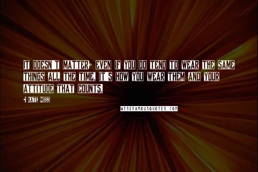 Kate Moss Quotes: It doesn't matter; even if you do tend to wear the same things all the time, it's how you wear them and your attitude that counts.