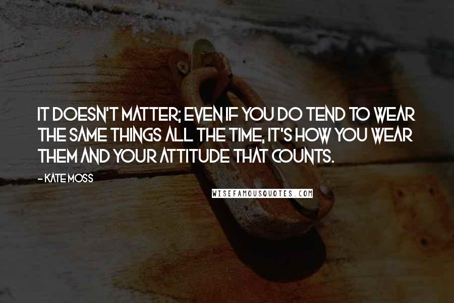 Kate Moss Quotes: It doesn't matter; even if you do tend to wear the same things all the time, it's how you wear them and your attitude that counts.