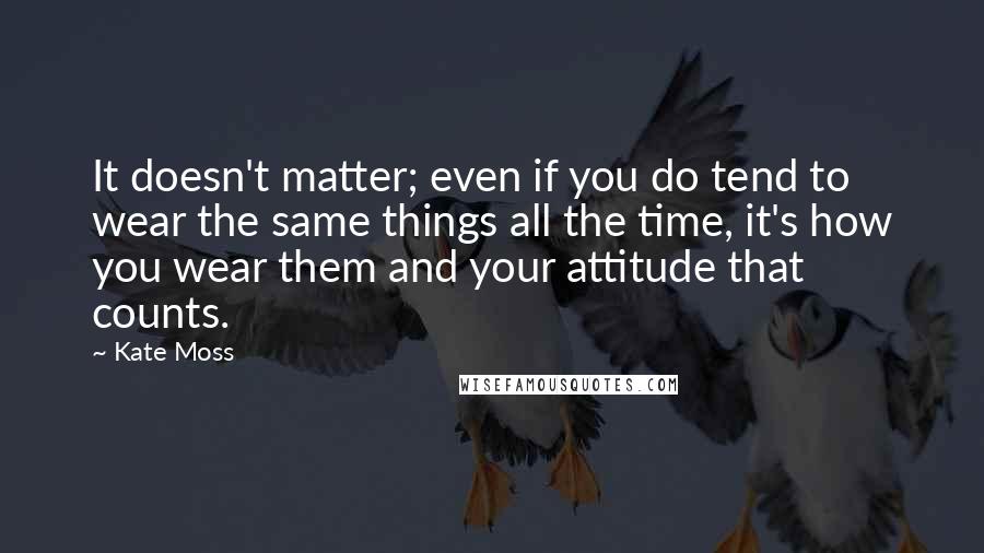 Kate Moss Quotes: It doesn't matter; even if you do tend to wear the same things all the time, it's how you wear them and your attitude that counts.