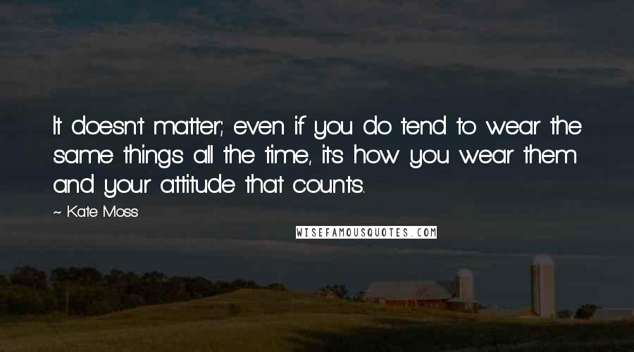 Kate Moss Quotes: It doesn't matter; even if you do tend to wear the same things all the time, it's how you wear them and your attitude that counts.